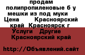 продам полипропиленовые б/у мешки из под муки  › Цена ­ 3 - Красноярский край, Красноярск г. Услуги » Другие   . Красноярский край